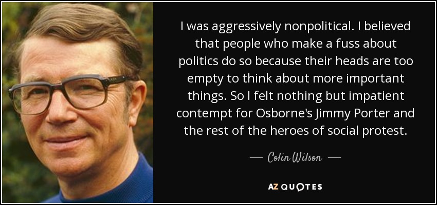 I was aggressively nonpolitical. I believed that people who make a fuss about politics do so because their heads are too empty to think about more important things. So I felt nothing but impatient contempt for Osborne's Jimmy Porter and the rest of the heroes of social protest. - Colin Wilson