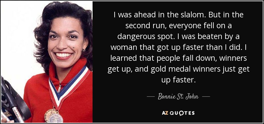 I was ahead in the slalom. But in the second run, everyone fell on a dangerous spot. I was beaten by a woman that got up faster than I did. I learned that people fall down, winners get up, and gold medal winners just get up faster. - Bonnie St. John