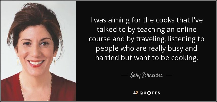 I was aiming for the cooks that I've talked to by teaching an online course and by traveling, listening to people who are really busy and harried but want to be cooking. - Sally Schneider