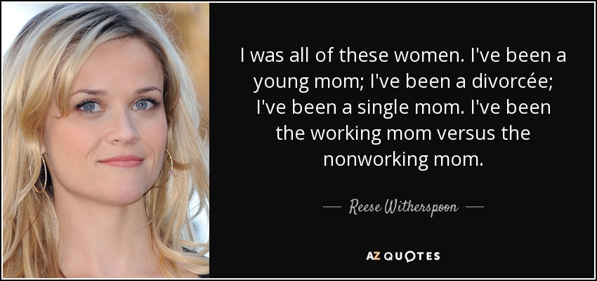 I was all of these women. I've been a young mom; I've been a divorcée; I've been a single mom. I've been the working mom versus the nonworking mom. - Reese Witherspoon