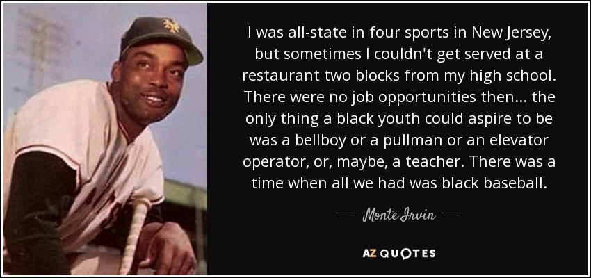 I was all-state in four sports in New Jersey, but sometimes I couldn't get served at a restaurant two blocks from my high school. There were no job opportunities then... the only thing a black youth could aspire to be was a bellboy or a pullman or an elevator operator, or, maybe, a teacher. There was a time when all we had was black baseball. - Monte Irvin