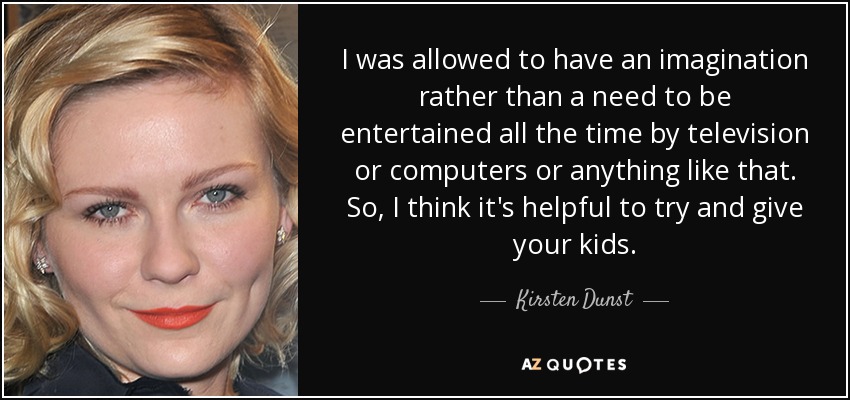 I was allowed to have an imagination rather than a need to be entertained all the time by television or computers or anything like that. So, I think it's helpful to try and give your kids. - Kirsten Dunst