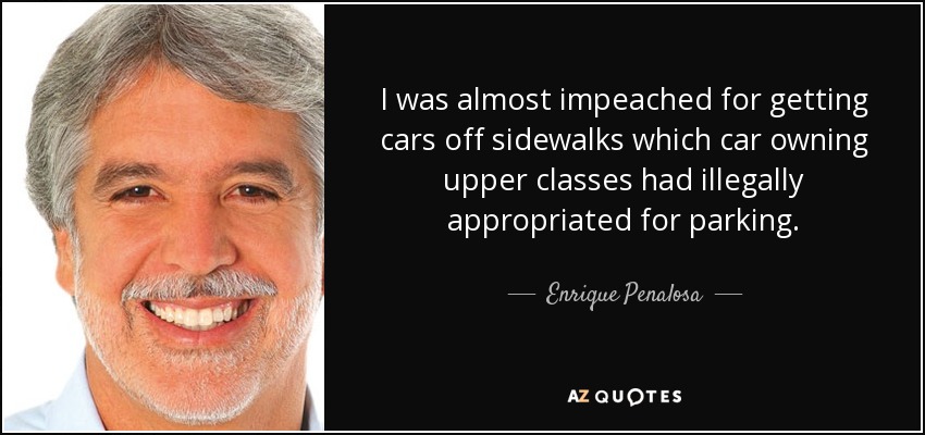 I was almost impeached for getting cars off sidewalks which car owning upper classes had illegally appropriated for parking. - Enrique Penalosa