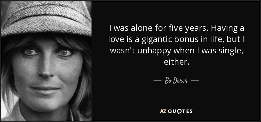 I was alone for five years. Having a love is a gigantic bonus in life, but I wasn't unhappy when I was single, either. - Bo Derek