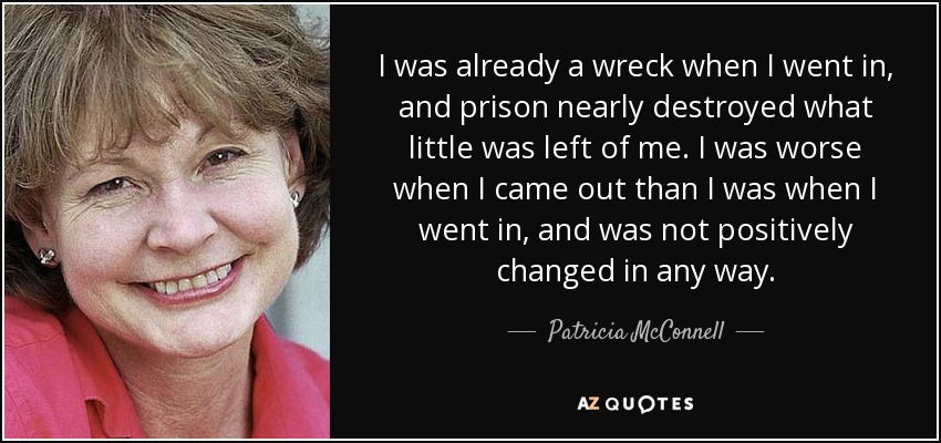 I was already a wreck when I went in, and prison nearly destroyed what little was left of me. I was worse when I came out than I was when I went in, and was not positively changed in any way. - Patricia McConnell