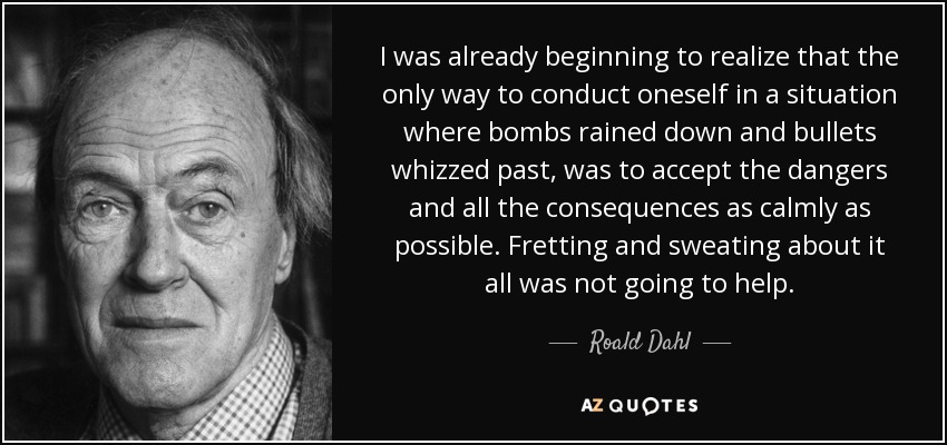 I was already beginning to realize that the only way to conduct oneself in a situation where bombs rained down and bullets whizzed past, was to accept the dangers and all the consequences as calmly as possible. Fretting and sweating about it all was not going to help. - Roald Dahl