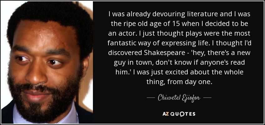 I was already devouring literature and I was the ripe old age of 15 when I decided to be an actor. I just thought plays were the most fantastic way of expressing life. I thought I'd discovered Shakespeare - 'hey, there's a new guy in town, don't know if anyone's read him.' I was just excited about the whole thing, from day one. - Chiwetel Ejiofor