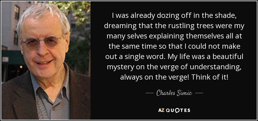 I was already dozing off in the shade, dreaming that the rustling trees were my many selves explaining themselves all at the same time so that I could not make out a single word. My life was a beautiful mystery on the verge of understanding, always on the verge! Think of it! - Charles Simic