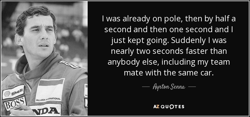 I was already on pole, then by half a second and then one second and I just kept going. Suddenly I was nearly two seconds faster than anybody else, including my team mate with the same car. - Ayrton Senna