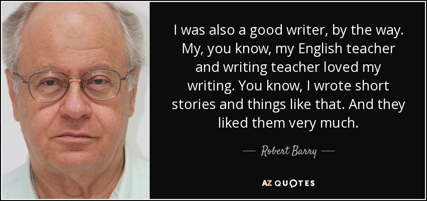 I was also a good writer, by the way. My, you know, my English teacher and writing teacher loved my writing. You know, I wrote short stories and things like that. And they liked them very much. - Robert Barry