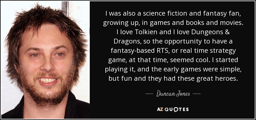 I was also a science fiction and fantasy fan, growing up, in games and books and movies. I love Tolkien and I love Dungeons & Dragons, so the opportunity to have a fantasy-based RTS, or real time strategy game, at that time, seemed cool. I started playing it, and the early games were simple, but fun and they had these great heroes. - Duncan Jones