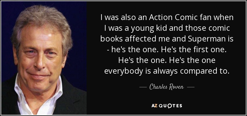 I was also an Action Comic fan when I was a young kid and those comic books affected me and Superman is - he's the one. He's the first one. He's the one. He's the one everybody is always compared to. - Charles Roven