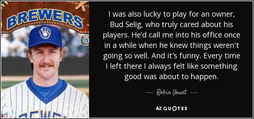 I was also lucky to play for an owner, Bud Selig, who truly cared about his players. He'd call me into his office once in a while when he knew things weren't going so well. And it's funny. Every time I left there I always felt like something good was about to happen. - Robin Yount