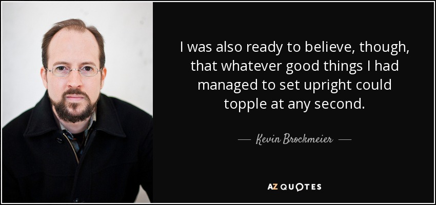 I was also ready to believe, though, that whatever good things I had managed to set upright could topple at any second. - Kevin Brockmeier