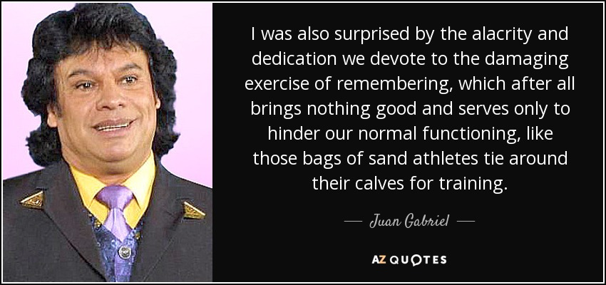 I was also surprised by the alacrity and dedication we devote to the damaging exercise of remembering, which after all brings nothing good and serves only to hinder our normal functioning, like those bags of sand athletes tie around their calves for training. - Juan Gabriel