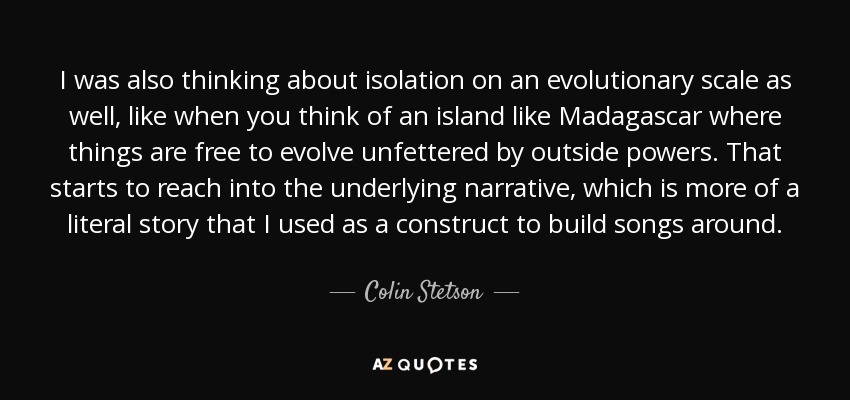 I was also thinking about isolation on an evolutionary scale as well, like when you think of an island like Madagascar where things are free to evolve unfettered by outside powers. That starts to reach into the underlying narrative, which is more of a literal story that I used as a construct to build songs around. - Colin Stetson