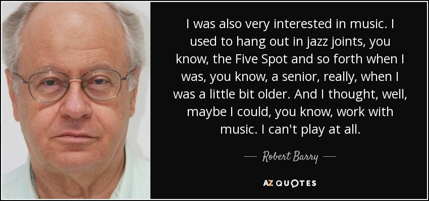 I was also very interested in music. I used to hang out in jazz joints, you know, the Five Spot and so forth when I was, you know, a senior, really, when I was a little bit older. And I thought, well, maybe I could, you know, work with music. I can't play at all. - Robert Barry