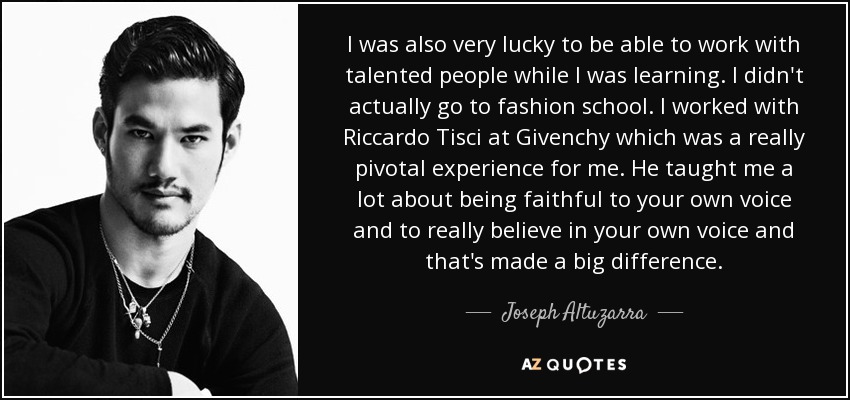 I was also very lucky to be able to work with talented people while I was learning. I didn't actually go to fashion school. I worked with Riccardo Tisci at Givenchy which was a really pivotal experience for me. He taught me a lot about being faithful to your own voice and to really believe in your own voice and that's made a big difference. - Joseph Altuzarra