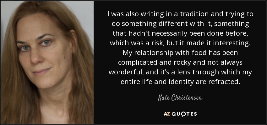 I was also writing in a tradition and trying to do something different with it, something that hadn't necessarily been done before, which was a risk, but it made it interesting. My relationship with food has been complicated and rocky and not always wonderful, and it's a lens through which my entire life and identity are refracted. - Kate Christensen