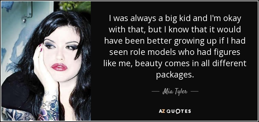 I was always a big kid and I'm okay with that, but I know that it would have been better growing up if I had seen role models who had figures like me, beauty comes in all different packages. - Mia Tyler