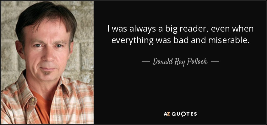 I was always a big reader, even when everything was bad and miserable. - Donald Ray Pollock