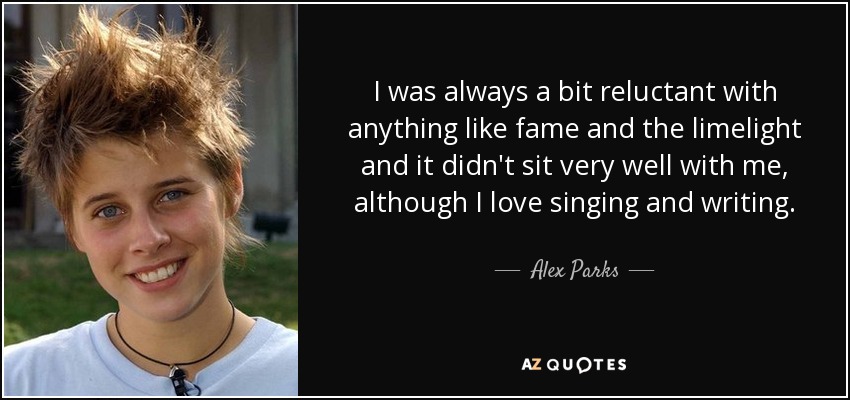 I was always a bit reluctant with anything like fame and the limelight and it didn't sit very well with me, although I love singing and writing. - Alex Parks
