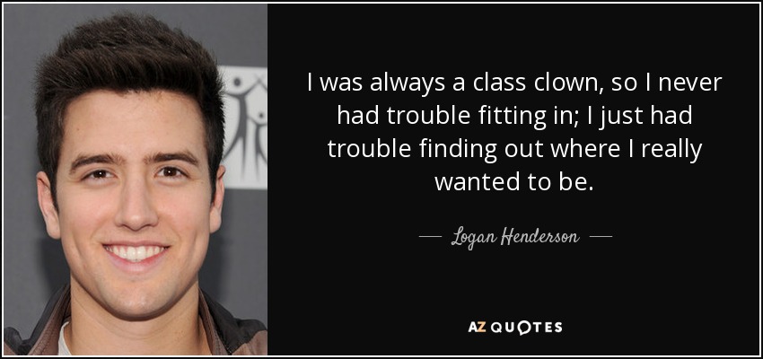 I was always a class clown, so I never had trouble fitting in; I just had trouble finding out where I really wanted to be. - Logan Henderson