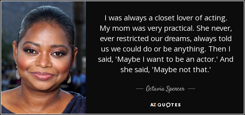 I was always a closet lover of acting. My mom was very practical. She never, ever restricted our dreams, always told us we could do or be anything. Then I said, 'Maybe I want to be an actor.' And she said, 'Maybe not that.' - Octavia Spencer