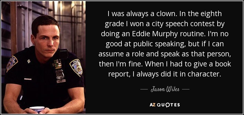 I was always a clown. In the eighth grade I won a city speech contest by doing an Eddie Murphy routine. I'm no good at public speaking, but if I can assume a role and speak as that person, then I'm fine. When I had to give a book report, I always did it in character. - Jason Wiles
