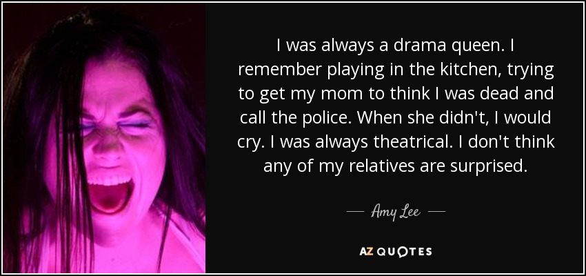 I was always a drama queen. I remember playing in the kitchen, trying to get my mom to think I was dead and call the police. When she didn't, I would cry. I was always theatrical. I don't think any of my relatives are surprised. - Amy Lee