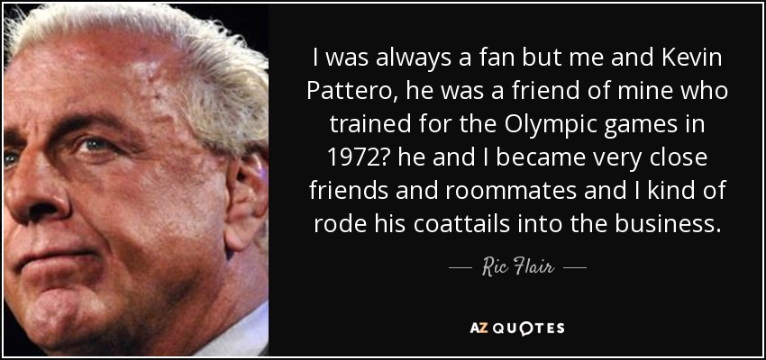 I was always a fan but me and Kevin Pattero, he was a friend of mine who trained for the Olympic games in 1972 he and I became very close friends and roommates and I kind of rode his coattails into the business. - Ric Flair