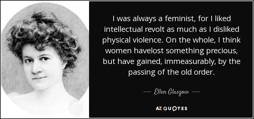 I was always a feminist, for I liked intellectual revolt as much as I disliked physical violence. On the whole, I think women havelost something precious, but have gained, immeasurably, by the passing of the old order. - Ellen Glasgow