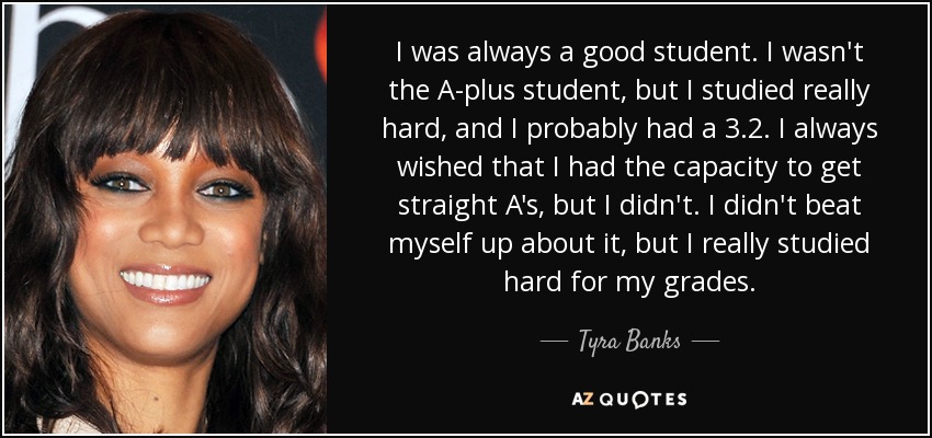 I was always a good student. I wasn't the A-plus student, but I studied really hard, and I probably had a 3.2. I always wished that I had the capacity to get straight A's, but I didn't. I didn't beat myself up about it, but I really studied hard for my grades. - Tyra Banks