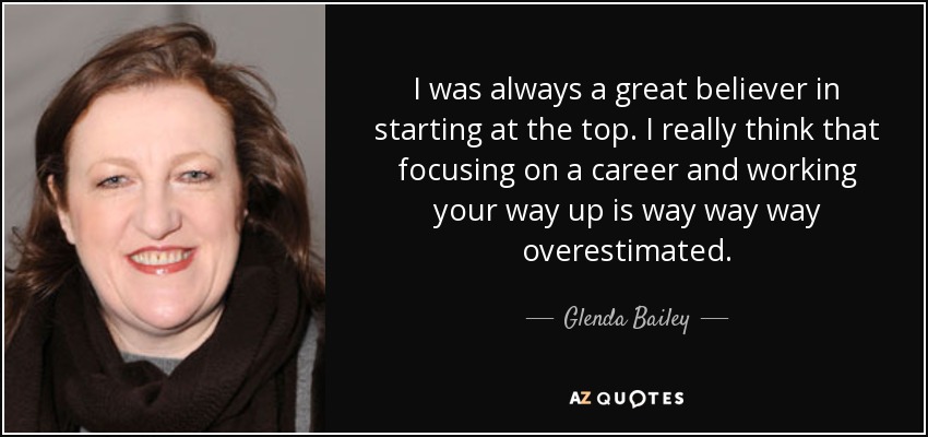 I was always a great believer in starting at the top. I really think that focusing on a career and working your way up is way way way overestimated. - Glenda Bailey