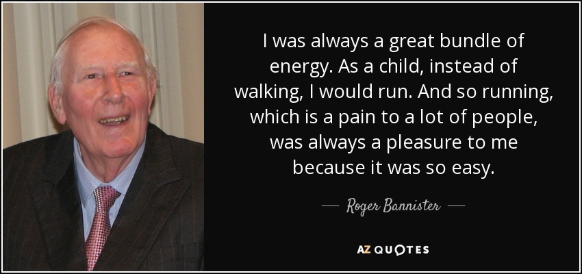 I was always a great bundle of energy. As a child, instead of walking, I would run. And so running, which is a pain to a lot of people, was always a pleasure to me because it was so easy. - Roger Bannister