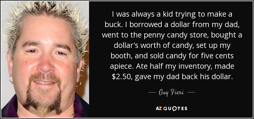 I was always a kid trying to make a buck. I borrowed a dollar from my dad, went to the penny candy store, bought a dollar's worth of candy, set up my booth, and sold candy for five cents apiece. Ate half my inventory, made $2.50, gave my dad back his dollar. - Guy Fieri