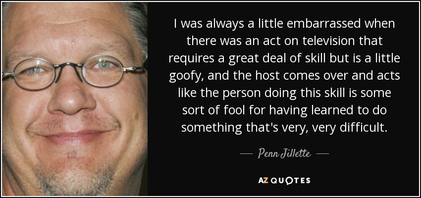 I was always a little embarrassed when there was an act on television that requires a great deal of skill but is a little goofy, and the host comes over and acts like the person doing this skill is some sort of fool for having learned to do something that's very, very difficult. - Penn Jillette