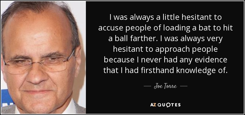 I was always a little hesitant to accuse people of loading a bat to hit a ball farther. I was always very hesitant to approach people because I never had any evidence that I had firsthand knowledge of. - Joe Torre