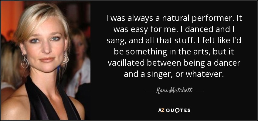I was always a natural performer. It was easy for me. I danced and I sang, and all that stuff. I felt like I'd be something in the arts, but it vacillated between being a dancer and a singer, or whatever. - Kari Matchett