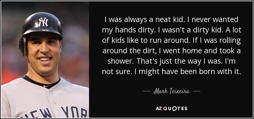 I was always a neat kid. I never wanted my hands dirty. I wasn't a dirty kid. A lot of kids like to run around. If I was rolling around the dirt, I went home and took a shower. That's just the way I was. I'm not sure. I might have been born with it. - Mark Teixeira