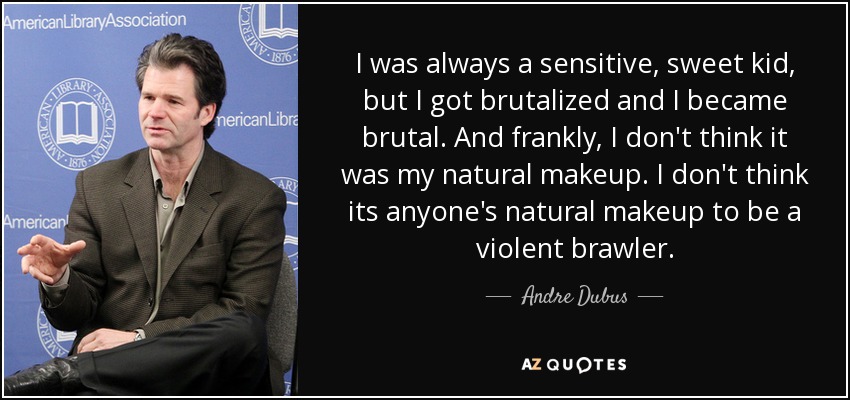 I was always a sensitive, sweet kid, but I got brutalized and I became brutal. And frankly, I don't think it was my natural makeup. I don't think its anyone's natural makeup to be a violent brawler. - Andre Dubus