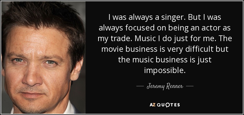 I was always a singer. But I was always focused on being an actor as my trade. Music I do just for me. The movie business is very difficult but the music business is just impossible. - Jeremy Renner
