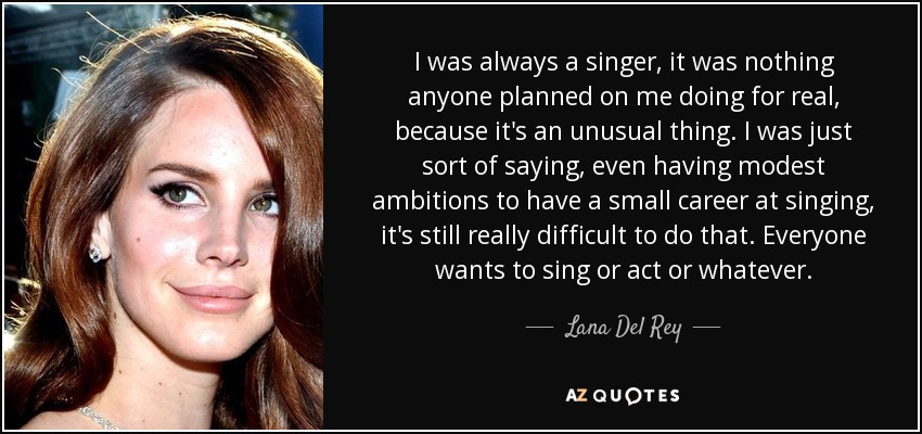 I was always a singer, it was nothing anyone planned on me doing for real, because it's an unusual thing. I was just sort of saying, even having modest ambitions to have a small career at singing, it's still really difficult to do that. Everyone wants to sing or act or whatever. - Lana Del Rey