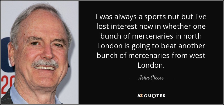I was always a sports nut but I've lost interest now in whether one bunch of mercenaries in north London is going to beat another bunch of mercenaries from west London. - John Cleese