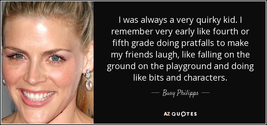 I was always a very quirky kid. I remember very early like fourth or fifth grade doing pratfalls to make my friends laugh, like falling on the ground on the playground and doing like bits and characters. - Busy Philipps