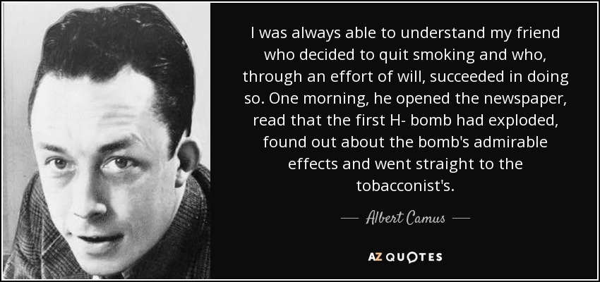 I was always able to understand my friend who decided to quit smoking and who, through an effort of will, succeeded in doing so. One morning, he opened the newspaper, read that the first H- bomb had exploded, found out about the bomb's admirable effects and went straight to the tobacconist's. - Albert Camus