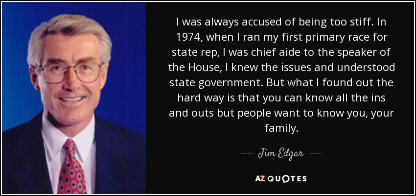 I was always accused of being too stiff. In 1974, when I ran my first primary race for state rep, I was chief aide to the speaker of the House, I knew the issues and understood state government. But what I found out the hard way is that you can know all the ins and outs but people want to know you, your family. - Jim Edgar