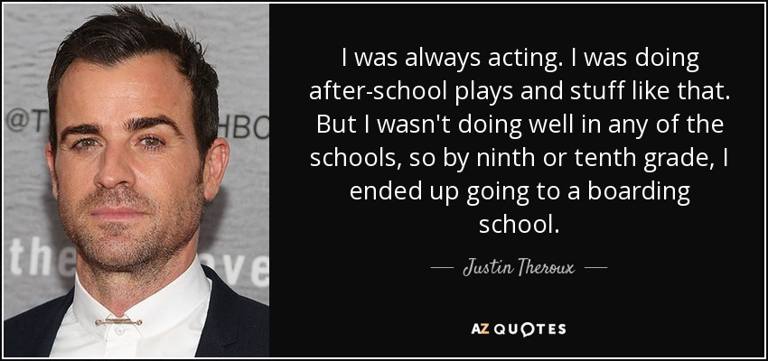 I was always acting. I was doing after-school plays and stuff like that. But I wasn't doing well in any of the schools, so by ninth or tenth grade, I ended up going to a boarding school. - Justin Theroux