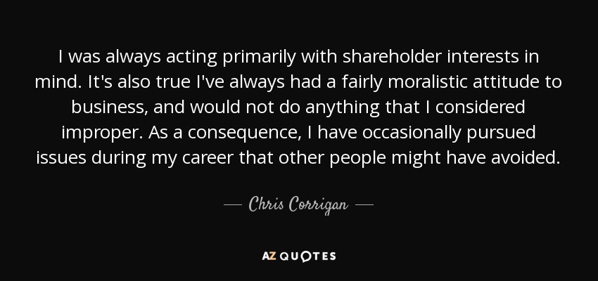 I was always acting primarily with shareholder interests in mind. It's also true I've always had a fairly moralistic attitude to business, and would not do anything that I considered improper. As a consequence, I have occasionally pursued issues during my career that other people might have avoided. - Chris Corrigan