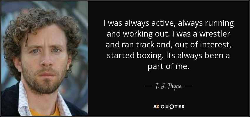 I was always active, always running and working out. I was a wrestler and ran track and, out of interest, started boxing. Its always been a part of me. - T. J. Thyne
